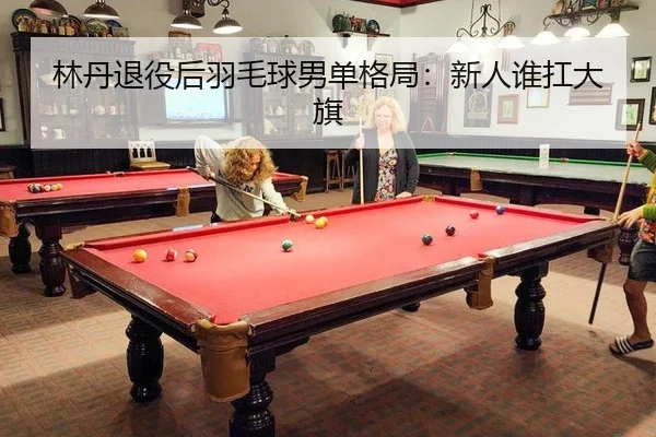 林丹退役后羽毛球男单格局：新人谁扛大旗