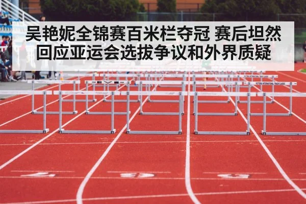 吴艳妮全锦赛百米栏夺冠 赛后坦然回应亚运会选拔争议和外界质疑